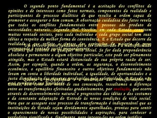 O segundo ponto fundamental é a aceitação dos conflitos de
opiniões e de interesses como fatos normais, componentes da realidade e
participantes do processo dialético de que resulta a ordem capaz de
promover e assegurar o bem comum. A observação cuidadosa dos fatos revela
que todos os conflitos fundamentais entre pessoas são produto de
necessidades naturais. Segundo Del Vecchio, em cada Estado convivem
muitas vontade sociais, pois cada indivíduo e cada grupo social tem suas
idéias a respeito da melhor forma de convivência. E o Estado que decorre da
realidade e que reflete a síntese das aspirações da maioria do povo
corresponde à vontade social preponderante.
Um terceiro ponto fundamental a ser considerado é a multiplicidade
e valores que convive em qualquer meio social. Se for dada preponderância
absoluta e permanente a algum objetivo particular, este pode ser plenamente
atingido, mas o Estado estará distanciado de sua própria razão de ser.
Assim, por exemplo, quando a ordem, as segurança, o desenvolvimento
econômico, o equilíbrio financeiro e outros objetivos fundamentais não
levam em conta a liberdade individual, a igualdade, de oportunidades e a
justa distribuição das riquezas produzidas pela coletividade. O Estado não
está cumprindo sua finalidade.
Quanto à profundidade e à aceleração das transformações do
Estado, bem como aos meios de sua consecução, ressaltamos a diferença
entre as transformações efetivadas gradativamente, por evolução, que ocorre
através do desenvolvimento natural e progressivo das idéias e dos costumes
e da constante adaptação do Estrado às novas condições de vida social.
Para que se assegure esse processo de transformação é indispensável que as
instituições do Estado sejam devidamente aparelhadas, prontas para sentir
o aparecimento de novas possibilidades e aspirações, para conhecer o
 