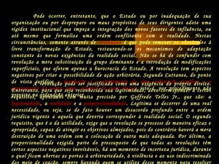 Pode ocorrer, entretanto, que o Estado ou por inadequação de sua
organização ou por despreparo ou maus propósitos de seus dirigentes adote uma
rigidez institucional que impeça a integração dos novos fatores de influência, ou
até mesmo que formalize uma ordem conflitante com a realidade. Nestas
circunstâncias, somente através de revolução é que pode remover os obstáculos à
livre transformação do Estado, restaurando-se os mecanismos de adaptação
constante às novas exigências da realidade social. Não se há de confundir com
revolução a mera substituição do grupo dominante e a introdução de modificações
superficiais, que afetem apenas a burocracia do Estado. A revolução tem aspectos
negativos por criar a possibilidade de ação arbitrária. Segundo Cattaneo, do ponto
de vista jurídico a revolução é o abatimento de uma ordenação jurídica e a
instauração de outra nova, através de meio ilegal, isto é, por procedimento não
previsto na ordenação anterior.
A revolução pode ser justificada como uma exigência do próprio direito.
Entretanto, para que seja reconhecida sua legitimidade, deve corresponder a certos
requisitos, apontados com muita precisão por Goffredo Telles Jr., que são: a
legitimidade, a utilidade e a proporcionalidade. Legítima se decorrer de uma real
necessidade, ou seja, se de fato houver um desacordo profundo entre a ordem
jurídica vigente a aquela que deveria corresponder à realidade social. O segundo
requisito, que é o da utilidade, exige que a revolução se processe de maneira eficaz e
apropriada, capaz de atingir os objetivos almejados, pois do contrário haverá a mera
destruição de uma ordem sem a colocação de outra mais adequada. Por último, a
proporcionalidade exigida parte do pressuposto de que todas as revoluções têm
certos aspectos negativos inevitáveis, há um momento de incerteza jurídica, durante
o qual ficam abertas as portas à arbitrariedade, à violência e ao uso indiscriminado
dos meio de coação, sempre havendo quem se utilize desse momento para resolver
 