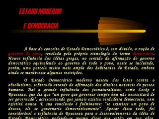 ESTADO MODERNOESTADO MODERNO
E DEMOCRACIAE DEMOCRACIA
A base do conceito de Estado Democrático é, sem dúvida, a noção de
governo do povo, revelada pela própria etimologia do termo democracia.
Houve influência das idéias gregas, no sentido da afirmação do governo
democrático equivalendo ao governo de todo o povo, neste se incluindo,
porém, uma parcela muito mais ampla dos habitantes do Estado, embora
ainda se mantivesse algumas restrições.
O Estado Democrático moderno nasceu das lutas contra o
absolutismo, sobretudo através da afirmação dos direitos naturais da pessoa
humana. Daí a grande influência dos jusnaturalistas, como Locke e
Rousseau, que diz que “um povo que governar sempre bem não necessitará de
ser governado”, acrescentando que jamais existiu verdadeira democracia, nem
existirá nunca. E sua conclusão é fulminante: “se existisse um povo de
deuses, ele se governaria democraticamente”. Apesar disso tudo, foi
considerável a influência de Rousseau para o desenvolvimento da idéia de
 