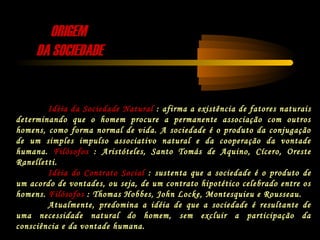 ORIGEMORIGEM
DA SOCIEDADEDA SOCIEDADE
Idéia da Sociedade Natural : afirma a existência de fatores naturais
determinando que o homem procure a permanente associação com outros
homens, como forma normal de vida. A sociedade é o produto da conjugação
de um simples impulso associativo natural e da cooperação da vontade
humana. Filósofos : Aristóteles, Santo Tomás de Aquino, Cícero, Oreste
Ranelletti.
Idéia do Contrato Social : sustenta que a sociedade é o produto de
um acordo de vontades, ou seja, de um contrato hipotético celebrado entre os
homens. Filósofos : Thomas Hobbes, John Locke, Montesquieu e Rousseau.
Atualmente, predomina a idéia de que a sociedade é resultante de
uma necessidade natural do homem, sem excluir a participação da
consciência e da vontade humana.
 