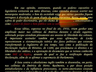 Em sua opinião, entretanto, quando os poderes executivo e
legislativo estiverem em mãos diversas, como entendia devesse ocorrer nas
monarquias moderadas, o bem da sociedade exige que várias questões fiquem
entregues à discrição de quem dispõe do poder executivo. Resta, assim, uma
esfera de poder discrionário, que ele chama de prerrogativa, conceituando-a
como o poder de fazer o bem público sem se subordinar a regras.
Essas idéias, expostas no final do séc. XVII, iriam ganhar uma
amplitude maior nas colônias da América durante o século seguinte,
sobretudo porque atendiam plenamente aos anseios de liberdade dos colonos.
É importante assinalar também que essas afirmações de Locke
representavam a sistematização teórica dos fatos políticos que estavam
transformando a Inglaterra de seu tempo, tais como a publicação da
Declaração Inglesa de Direitos, de 1.688, que proclamava os direitos e as
liberdades dos súditos, e a aprovação do documento que se tornou conhecido
como Bill of Rights, através do qual se faz a ratificação daquela
Declaração, além de se afirmar a supremacia do Parlamento.
A luta contra o absolutismo inglês também se desenrolou, em parte,
nas colônias da América do Norte. Realmente, a par dessa posição
antiabsolutista e da influência protestante, os norte-americanos estavam
 