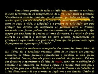 Uma síntese perfeita de todas as influências encontra-se nas frases
iniciais da Declaração da Independência, de 1.776, onde assim se proclama:
“Consideramos verdades evidentes por si mesmas que todos os homens são
criados iguais, que são dotados pelo Criador de certos direitos inalienáveis,
entre os quais a Vida, a Liberdade e a procura da Felicidade; que para
proteger tais direitos são instituídos os governos entre os Homens,
emanando seus justos poderes dos consentimentos dos governados. Que
sempre que uma forma de governo se torna destrutiva, é o Direito do Povo
altera-la ou aboli-la e instituir um novo governo, fundamentado em
princípios e organizando seus poderes da forma que lhe parecer mais capaz
de proporcionar segurança e felicidade”.
O terceiro movimento consagrador das aspirações democráticas do
séc. XVIII foi a Revolução Francesa. Além de se oporem aos governos
absolutos, os líderes franceses enfrentavam o problema de uma grande
instabilidade interna, devendo pensar na unidade dos franceses. Foi isto
que favoreceu o aparecimento da idéia da nação, como centro unificador de
vontades e de interesses. Na França a Igreja e o Estado eram inimigos, o
que influiu para que a Declaração dos Direitos do Homem e do Cidadão, de
1.789, diversamente do que ocorrera na Inglaterra e nos Estados Unidos da
 