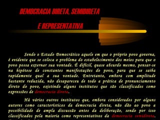 DEMOCRACIA DIRETA, SEMIDIRETADEMOCRACIA DIRETA, SEMIDIRETA
E REPRESENTATIVAE REPRESENTATIVA
Sendo o Estado Democrático aquele em que o próprio povo governa,
é evidente que se coloca o problema do estabelecimento dos meios para que o
povo possa externar sua vontade. É difícil, quase absurdo mesmo, pensar-se
na hipótese de constantes manifestações do povo, para que se saiba
rapidamente qual a sua vontade. Entretanto, embora com amplitude
bastante reduzida, não desapareceu de todo a prática de pronunciamento
direto do povo, existindo alguns institutos que são classificados como
expressões de democracia direta.
Há vários outros institutos que, embora considerados por alguns
autores como característicos da democracia direta, não dão ao povo a
possibilidade de ampla discussão antes da deliberação, sendo por isso
classificados pela maioria como representativos da democracia semidireta.
 