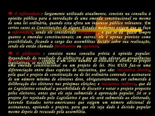  A iniciativa : confere a um certo número de eleitores o direito de propor
uma emenda constitucional ou um projeto de lei. Nos EUA faz-se uma
diferenciação entre duas espécies de iniciativa, que são: iniciativa direita,
pela qual o projeto de constituição ou de lei ordinária contendo a assinatura
de um número mínimo de eleitores deve, obrigatoriamente, ser submetido à
deliberação dos eleitores nas próximas eleições; e iniciativa indireta, que dá
ao Legislativo estadual a possibilidade de discutir e votar o projeto proposto
pelos eleitores, antes que ele seja submetido à aprovação popular. Só se o
projeto for rejeitado pelo Legislativo é que ele será submetido ao eleitorado,
havendo Estados norte-americanos que exigem um número adicional de
assinaturas, apoiando o projeto, para que ele seja dado à decisão popular
mesmo depois de recusado pela assembléia.
 O referendum : largamente utilizado atualmente, consiste na consulta à
opinião pública para a introdução de uma emenda constitucional ou mesmo
de uma lei ordinária, quando esta afeta um interesse público relevante. Em
certos casos as Constituições de alguns Estados modernos exigem que se faça
o referendum, sendo ele considerado obrigatório, o que se dá quase sempre
quanto a emendas constitucionais; em outros, ele é apenas previsto como
possibilidade, ficando a cargo das assembléias decidir sobre sua realização,
sendo ele então chamado facultativo ou opcional.
 O plebiscito : consiste numa consulta prévia à opinião popular.
Dependendo do resultado do plebiscito é que se irão adotar as providências
legislativas, se necessário.
 