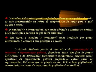  O mandato é de caráter geral, conferindo poderes para a prática de todos
os atos compreendidos na esfera de competências do cargo para o qual
alguém é eleito.
 O mandatário é irresponsável, não sendo obrigado a explicar os motivos
pelos quais optou por uma ou por outra orientação.
 Em regra, o mandato é irrevogável sendo conferido por prazo
determinado. A exceção a esse princípio é o recall.
O Estado Moderno partiu de um misto de representação de
interesses e representação política, fixando-se nesta. Em face de graves
deficiências e de dificuldades praticamente insuperáveis, surgiram sérios
opositores da representação política propondo-se outras bases de
representação. Foi assim que se propôs no séc. XIX, a base profissional,
construindo-se a teoria da representação profissional ou sindical.
 