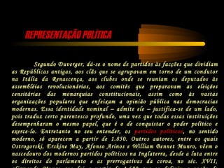REPRESENTAÇÃO POLÍTICAREPRESENTAÇÃO POLÍTICA
Segundo Duverger, dá-se o nome de partidos às facções que dividiam
as Repúblicas antigas, aos clãs que se agrupavam em torno de um condutor
na Itália da Renascença, aos clubes onde se reuniam os deputados às
assembléias revolucionárias, aos comitês que preparavam as eleições
censitárias das monarquias constitucionais, assim como às vastas
organizações populares que enfeixam a opinião pública nas democracias
modernas. Essa identidade nominal – admite ele – justifica-se de um lado,
pois traduz certo parentesco profundo, uma vez que todas essas instituições
desempenharam o mesmo papel, que é o de conquistar o poder político e
exerce-lo. Entretanto no seu entender, os partidos políticos, no sentido
moderno, só aparecem a partir de 1.850. Outros autores, entre os quais
Ostrogorski, Erskine May, Afonso Arinos e William Bennet Munro, vêem o
nascedouro dos modernos partidos políticos na Inglaterra, desde a luta entre
os direitos do parlamento e as prerrogativas da coroa, no séc. XVII,
 