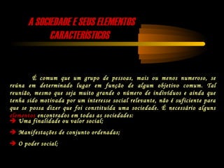 A SOCIEDADE E SEUS ELEMENTOSA SOCIEDADE E SEUS ELEMENTOS
CARACTERÍSTICOSCARACTERÍSTICOS
É comum que um grupo de pessoas, mais ou menos numeroso, se
reúna em determinado lugar em função de algum objetivo comum. Tal
reunião, mesmo que seja muito grande o número de indivíduos e ainda que
tenha sido motivada por um interesse social relevante, não é suficiente para
que se possa dizer que foi constituída uma sociedade. É necessário alguns
elementos encontrados em todas as sociedades:
 Uma finalidade ou valor social;
 Manifestações de conjunto ordenadas;
 O poder social;
 