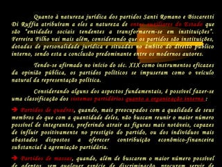 Quanto à natureza jurídica dos partidos Santi Romano e Biscaretti
Di Ruffia atribuíram a eles a natureza de entes auxiliares do Estado que
são “entidades sociais tendentes a transformarem-se em instituições”.
Ferreira Filho vai mais além, considerando que os partidos são instituições,
dotadas de personalidade jurídica e situadas no âmbito do direito público
interno, sendo esta a conclusão predominante entre os modernos autores.
Tendo-se afirmado no início do séc. XIX como instrumentos eficazes
da opinião pública, os partidos políticos se impuseram como o veículo
natural da representação política.
Considerando alguns dos aspectos fundamentais, é possível fazer-se
uma classificação dos sistemas partidários quanto a organização interna :
 Partidos de quadros, quando, mais preocupados com a qualidade de seus
membros do que com a quantidade deles, não buscam reunir o maior número
possível de integrantes, preferindo atrair as figuras mais notáveis, capazes
de influir positivamente no prestígio do partido, ou dos indivíduos mais
abastados dispostos a oferecer contribuição econômico-financeira
substancial à agremiação partidária.
 Partidos de massas, quando, além de buscarem o maior número possível
 