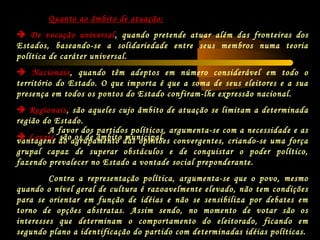 Quanto ao âmbito de atuação:
 De vocação universal, quando pretende atuar além das fronteiras dos
Estados, baseando-se a solidariedade entre seus membros numa teoria
política de caráter universal.
 Nacionais, quando têm adeptos em número considerável em todo o
território do Estado. O que importa é que a soma de seus eleitores e a sua
presença em todos os pontos do Estado confiram-lhe expressão nacional.
 Regionais, são aqueles cujo âmbito de atuação se limitam a determinada
região do Estado.
 Locais, são os de âmbito municipal.
A favor dos partidos políticos, argumenta-se com a necessidade e as
vantagens do agrupamento das opiniões convergentes, criando-se uma força
grupal capaz de superar obstáculos e de conquistar o poder político,
fazendo prevalecer no Estado a vontade social preponderante.
Contra a representação política, argumenta-se que o povo, mesmo
quando o nível geral de cultura é razoavelmente elevado, não tem condições
para se orientar em função de idéias e não se sensibiliza por debates em
torno de opções abstratas. Assim sendo, no momento de votar são os
interesses que determinam o comportamento do eleitorado, ficando em
segundo plano a identificação do partido com determinadas idéias políticas.
 