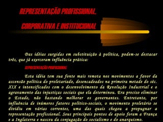 REPRESENTAÇÃO PROFISSIONAL,REPRESENTAÇÃO PROFISSIONAL,
CORPORATIVA E INSTITUCIONALCORPORATIVA E INSTITUCIONAL
Das idéias surgidas em substituição à política, podem-se destacar
três, que já exerceram influência prática:
REPRESENTAÇÃO PROFISSIONALREPRESENTAÇÃO PROFISSIONAL
Esta idéia tem sua fonte mais remota nos movimentos a favor da
ascensão política do proletariado, desencadeados na primeira metade do séc.
XIX e intensificados com o desenvolvimento da Revolução Industrial e o
agravamento das injustiças sociais que ela determinou. Era preciso eliminar
o Estado, não bastando melhorar os governantes. Entretanto, por
influência de inúmeros fatores político-sociais, o movimento proletário se
dividiu em várias correntes, uma das quais chegou a propugnar a
representação profissional. Seus principais pontos de apoio foram a França
e a Inglaterra e nasceu da conjugação do socialismo e do anarquismo.
 