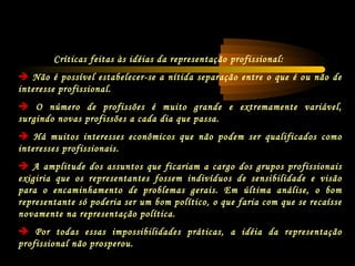 Críticas feitas às idéias da representação profissional:
 Não é possível estabelecer-se a nítida separação entre o que é ou não de
interesse profissional.
 O número de profissões é muito grande e extremamente variável,
surgindo novas profissões a cada dia que passa.
 Há muitos interesses econômicos que não podem ser qualificados como
interesses profissionais.
 A amplitude dos assuntos que ficariam a cargo dos grupos profissionais
exigiria que os representantes fossem indivíduos de sensibilidade e visão
para o encaminhamento de problemas gerais. Em última análise, o bom
representante só poderia ser um bom político, o que faria com que se recaísse
novamente na representação política.
 Por todas essas impossibilidades práticas, a idéia da representação
profissional não prosperou.
 