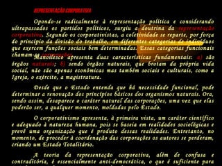 REPRESENTAÇÃO CORPORATIVAREPRESENTAÇÃO CORPORATIVA
Opondo-se radicalmente à representação política e considerando
ultrapassados os partidos políticos, surgiu a doutrina da representação
corporativa. Segundo os corporativistas, a coletividade se reparte, por força
do princípio da divisão do trabalho, em diferentes categorias de indivíduos
que exercem funções sociais bem determinadas. Essas categorias funcionais
chamam-se corporações.Manoilesco apresenta duas características fundamentais: a) são
órgãos naturais; b) sendo órgãos naturais, que brotam da própria vida
social, não são apenas econômicas mas também sociais e culturais, como a
Igreja, o exército, a magistratura.
Desde que o Estado entenda que há necessidade funcional, pode
determinar a renovação dos princípios básicos dos organismos naturais. Ora,
sendo assim, desaparece o caráter natural das corporações, uma vez que elas
poderão ser, a qualquer momento, moldadas pelo Estado.
O corporativismo apresenta, à primeira vista, um caráter científico
e adequado à natureza humana, pois se baseia em realidades sociológicas e
prevê uma organização que é produto dessas realidades. Entretanto, no
momento, de proceder à coordenação das corporações os autores se perderam,
criando um Estado Totalitário.
A teoria da representação corporativa, além de confusa e
contraditória, é essencialmente anti-democrática, o que é suficiente para
 