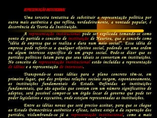 REPRESENTAÇÃO INSTITUCIONALREPRESENTAÇÃO INSTITUCIONAL
Uma terceira tentativa de substituir a representação política por
outra mais autêntica e que reflita, verdadeiramente, a vontade popular, é
decorrência da Teoria da Instituição.
A representação institucional pode ser explicada tomando-se como
ponto de partida o conceito de instituição de Hauriou, que a concebe como
“idéia de empresa que se realiza e dura num meio social”. Essa idéia de
empresa pode referir-se a qualquer objetivo social, podendo ser uma ordem
ou algum interesse específico de um grupo social. Pode-se dizer que os
partidos políticos lutam para que seus ideais se convertam em instituições.
No conceito de representação institucional estão incluídas a representação
de idéias e a representação de interesses.
Transpondo-se essas idéias para o plano concreto têm-se, em
primeiro lugar, que das próprias relações sociais surgem, espontaneamente,
as instituições fundamentais do Estado. Definidas as instituições
fundamentais, que são aquelas que contam com um número significativo de
adeptos, será possível compor-se um órgão locar de governo que pode ter
poder legislativo e executivo, onde estejam representadas as instituições.
Entre as idéias novas que será preciso aceitar, para que se chegue
ao Estado Democrática autêntico e eficaz, talvez esteja a da superação dos
partidos, vislumbrando-se já a representação institucional, como a mais
 