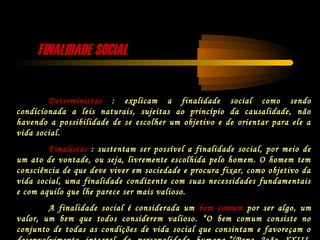 FINALIDADE SOCIALFINALIDADE SOCIAL
Deterministas : explicam a finalidade social como sendo
condicionada a leis naturais, sujeitas ao princípio da causalidade, não
havendo a possibilidade de se escolher um objetivo e de orientar para ele a
vida social.
Finalistas : sustentam ser possível a finalidade social, por meio de
um ato de vontade, ou seja, livremente escolhida pelo homem. O homem tem
consciência de que deve viver em sociedade e procura fixar, como objetivo da
vida social, uma finalidade condizente com suas necessidades fundamentais
e com aquilo que lhe parece ser mais valioso.
A finalidade social é considerada um bem comum por ser algo, um
valor, um bem que todos considerem valioso. “O bem comum consiste no
conjunto de todas as condições de vida social que consintam e favoreçam o
 