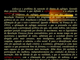 A conquista do sufrágio universal foi um dos objetivos da
Revolução Francesa e constou dos programas de todos os movimentos
políticos do séc. XIX. Atualmente é fórmula consagrada nas Constituições a
afirmação de que o voto é universal. Quando se buscou, na França do séc.
XVIII, a afirmação do sufrágio universal, o que se pretendia era abrir
caminho para a participação política dos que, não sendo nobres, não tinham
qualquer posição assegurada por direito de nascimento, mas os legisladores
da Revolução Francesa foram contraditórios, pois ao mesmo tempo em que
sustentava a igualdade de todos, admitiam que a sociedade deveria ser
dirigida pelos mais sensatos, mais inteligentes, pelos melhores, que
compõem, segundo se admitiu, a elite social. E para a identificação dessa
elite foi apontado um duplo critério: o econômico, afirmando-se como mais
capazes os que possuíssem bens de fortuna; e o intelectual, considerando-se
mais capazes os que tivessem mais instrução. Além disso, foi excluída a
participação das mulheres, independentemente das condições de fortuna e
instrução. Não há dúvida de que na realidade, o que se introduziu foi o
sufrágio restrito, com a eliminação dos privilégios da nobreza, o que
Coloca-se o problema da extensão do direito de sufrágio, havendo
duas posições básicas: a que defende o sufrágio universal e a adepta do
sufrágio restrito.
 