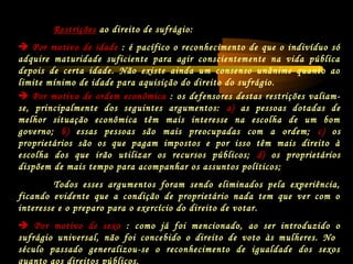  Por motivo de ordem econômica : os defensores destas restrições valiam-
se, principalmente dos seguintes argumentos: a) as pessoas dotadas de
melhor situação econômica têm mais interesse na escolha de um bom
governo; b) essas pessoas são mais preocupadas com a ordem; c) os
proprietários são os que pagam impostos e por isso têm mais direito à
escolha dos que irão utilizar os recursos públicos; d) os proprietários
dispõem de mais tempo para acompanhar os assuntos políticos;
Todos esses argumentos foram sendo eliminados pela experiência,
ficando evidente que a condição de proprietário nada tem que ver com o
interesse e o preparo para o exercício do direito de votar.
 Por motivo de sexo : como já foi mencionado, ao ser introduzido o
sufrágio universal, não foi concebido o direito de voto às mulheres. No
século passado generalizou-se o reconhecimento de igualdade dos sexos
quanto aos direitos públicos.
Restrições ao direito de sufrágio:
 Por motivo de idade : é pacífico o reconhecimento de que o indivíduo só
adquire maturidade suficiente para agir conscientemente na vida pública
depois de certa idade. Não existe ainda um consenso unânime quanto ao
limite mínimo de idade para aquisição do direito do sufrágio.
 