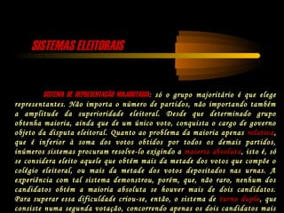 SISTEMAS ELEITORAISSISTEMAS ELEITORAIS
SISTEMA DE REPRESENTAÇÃO MAJORITÁRIASISTEMA DE REPRESENTAÇÃO MAJORITÁRIA: só o grupo majoritário é que elege
representantes. Não importa o número de partidos, não importando também
a amplitude da superioridade eleitoral. Desde que determinado grupo
obtenha maioria, ainda que de um único voto, conquista o cargo de governo
objeto da disputa eleitoral. Quanto ao problema da maioria apenas relativa,
que é inferior à soma dos votos obtidos por todos os demais partidos,
inúmeros sistemas procuram resolve-lo exigindo a maioria absoluta, isto é, só
se considera eleito aquele que obtém mais da metade dos votos que compõe o
colégio eleitoral, ou mais da metade dos votos depositados nas urnas. A
experiência com tal sistema demonstrou, porém, que, não raro, nenhum dos
candidatos obtém a maioria absoluta se houver mais de dois candidatos.
Para superar essa dificuldade criou-se, então, o sistema de turno duplo, que
consiste numa segunda votação, concorrendo apenas os dois candidatos mais
 