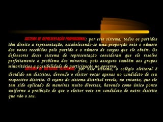 SISTEMA DE DISTRITOS ELEITORAISSISTEMA DE DISTRITOS ELEITORAIS: por esse sistema, o colégio eleitoral é
dividido em distritos, devendo o eleitor votar apenas no candidato de seu
respectivo distrito. O exame do sistema distrital revela, no entanto, que ele
tem sido aplicado de maneiras muito diversas, havendo como único ponto
uniforme a proibição de que o eleitor vote em candidato de outro distrito
que não o seu.
SISTEMA DE REPRESENTAÇÃO PROPORCIONALSISTEMA DE REPRESENTAÇÃO PROPORCIONAL: por esse sistema, todos os partidos
têm direito a representação, estabelecendo-se uma proporção ente o número
dos votos recebidos pelo partido e o número de cargos que ele obtém. Os
defensores desse sistema de representação consideram que ele resolve
perfeitamente o problema das minorias, pois assegura também aos grupos
minoritários a possibilidade de participação no governo.
 