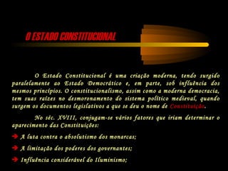 O ESTADO CONSTITUCIONALO ESTADO CONSTITUCIONAL
O Estado Constitucional é uma criação moderna, tendo surgido
paralelamente ao Estado Democrático e, em parte, sob influência dos
mesmos princípios. O constitucionalismo, assim como a moderna democracia,
tem suas raízes no desmoronamento do sistema político medieval, quando
surgem os documentos legislativos a que se deu o nome de Constituição.
No séc. XVIII, conjugam-se vários fatores que iriam determinar o
aparecimento das Constituições:
 A luta contra o absolutismo dos monarcas;
 A limitação dos poderes dos governantes;
 Influência considerável do Iluminismo;
 