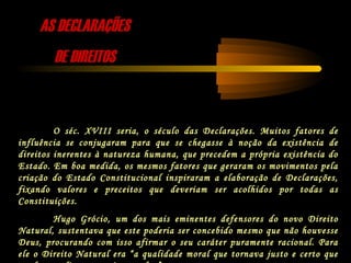 AS DECLARAÇÕESAS DECLARAÇÕES
DE DIREITOSDE DIREITOS
O séc. XVIII seria, o século das Declarações. Muitos fatores de
influência se conjugaram para que se chegasse à noção da existência de
direitos inerentes à natureza humana, que precedem a própria existência do
Estado. Em boa medida, os mesmos fatores que geraram os movimentos pela
criação do Estado Constitucional inspiraram a elaboração de Declarações,
fixando valores e preceitos que deveriam ser acolhidos por todas as
Constituições.
Hugo Grócio, um dos mais eminentes defensores do novo Direito
Natural, sustentava que este poderia ser concebido mesmo que não houvesse
Deus, procurando com isso afirmar o seu caráter puramente racional. Para
ele o Direito Natural era “a qualidade moral que tornava justo e certo que
 