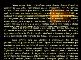Após a II Guerra Mundial, o problema dos direitos fundamentais
da pessoa humana foi posto novamente em debate. Em junho de 1.945,
aprovou-se a Carta da Nações Unidas, destinada a fornecer a base jurídica
para a permanente ação conjunta dos Estados em defesa da paz mundial.
Num esforço para dar eficácia à proclamação dos direitos
fundamentais da pessoa humana, a ONU aprovou inúmeros documentos que
estabelecem com mais precisão e de modo mais concreto os direitos de todas
as pessoas ou de segmentos especiais, como as mulheres, as crianças, os
deficientes físicos e mentais, fixando regras precisas para a proteção e
promoção desses direitos. É importante assinalar também a crescente
importância das Organizações Não-Governamentais, entidades privadas que
atuam de muitas formas denunciando violações graves de Direitos
Nessa mesma linha racionalista, como observa Roscoe Pound, os
juristas do séc. XVII sustentavam quatro proposições: “1ª) Há direitos
naturais demonstráveis pela razão. São eternos e absolutos, válidos para
todos os homens em todos os tempos e em todos os lugares. 2ª) O Direito
Natural é um grupo de regras, suscetíveis de verificação por meio da razão,
que asseguram perfeitamente todos esses direitos naturais. 3ª) O Estado
existe tão-só para assegurar aos homens esses direitos naturais. 4ª) O
direito positivo, é o meio pelo qual o Estado realiza essa função e obriga
moralmente somente enquanto está de acordo com Direito Natural”.
 