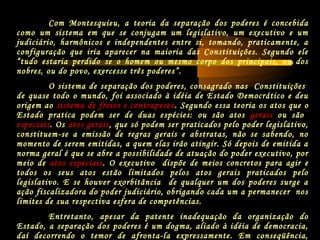 Com Montesquieu, a teoria da separação dos poderes é concebida
como um sistema em que se conjugam um legislativo, um executivo e um
judiciário, harmônicos e independentes entre si, tomando, praticamente, a
configuração que iria aparecer na maioria das Constituições. Segundo ele
“tudo estaria perdido se o homem ou mesmo corpo dos principais, ou dos
nobres, ou do povo, exercesse três poderes”.
O sistema de separação dos poderes, consagrado nas Constituições
de quase todo o mundo, foi associado à idéia de Estado Democrático e deu
origem ao sistema de freios e contrapesos. Segundo essa teoria os atos que o
Estado pratica podem ser de duas espécies: ou são atos gerais ou são
especiais. Os atos gerais, que só podem ser praticados pelo poder legislativo,
constituem-se a emissão de regras gerais e abstratas, não se sabendo, no
momento de serem emitidas, a quem elas irão atingir. Só depois de emitida a
norma geral é que se abre a possibilidade de atuação do poder executivo, por
meio de atos especiais. O executivo dispõe de meios concretos para agir e
todos os seus atos estão limitados pelos atos gerais praticados pelo
legislativo. E se houver exorbitância de qualquer um dos poderes surge a
ação fiscalizadora do poder judiciário, obrigando cada um a permanecer nos
limites de sua respectiva esfera de competências.
Entretanto, apesar da patente inadequação da organização do
Estado, a separação dos poderes é um dogma, aliado à idéia de democracia,
daí decorrendo o temor de afronta-la expressamente. Em conseqüência,
 