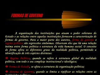 FORMAS DE GOVERNOFORMAS DE GOVERNO
A organização das instituições que atuam o poder soberano do
Estado e as relações entre aquelas instituições fornecem a caracterização de
formas de governo. Para a maior parte dos autores, forma do governo e
regime político são expressões sinônimas. Observam eles que há uma relação
íntima entre forma política e estrutura da vida humana social. O conceito
de forma afeta os diferentes graus da realidade política, permitindo a
identificação de três espécies distintas:
 Regime Político, quando se refere à estrutura global da realidade
política, com todo o seu complexo institucional e ideológico;
 Forma de Estado, se afeta a estrutura da organização política;
 Sistema de Governo, quando se limita a tipificar as relações entre as
 