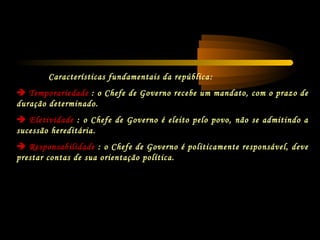 Características fundamentais da república:
 Temporariedade : o Chefe de Governo recebe um mandato, com o prazo de
duração determinado.
 Eletividade : o Chefe de Governo é eleito pelo povo, não se admitindo a
sucessão hereditária.
 Responsabilidade : o Chefe de Governo é politicamente responsável, deve
prestar contas de sua orientação política.
 