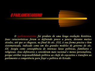 O PARLAMENTARISMOO PARLAMENTARISMO
O parlamentarismo foi produto de uma longa evolução histórica.
Suas características foram se definindo pouco a pouco, durante muitos
séculos, até que se chegasse, no final do séc. XIX, à sua forma precisa e bem
sistematizada, indicado como um dos grandes modelos de governo do séc.
XX. Surgiu como conseqüência de intensas lutas políticas, familiares e
religiosas. Seus defensores o consideram mais racional e menos personalista,
porque atribui responsabilidade política ao chefe do executivo e transfere ao
parlamento a competência para fixar a política do Estado.
 