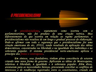 O PRESIDENCIALISMOO PRESIDENCIALISMO
O presidencialismo, exatamente como ocorreu com o
parlamentarismo, não foi produto de uma criação teórica. Mas
diferentemente do que ocorreu em relação ao regime parlamentar, o
presidencialismo não resultou de um longo e gradual processo de elaboração.
Pode-se afirmar com toda a segurança que o presidencialismo foi uma
criação americana do séc. XVIII, tendo resultado da aplicação das idéias
democráticas, concentradas na liberdade e na igualdade dos indivíduos e na
soberania popular. O sistema presidencial norte-americano aplicou o
princípio dos freios e contrapesos.
Em síntese, seus fundadores, tinham plena consciência de estarem
criando uma nova forma de governo. Aplicaram as idéias de Montesquieu,
relativas à liberdade, à igualdade e à soberania popular. Além disso,
atentaram para as necessidades básicas, procurando conciliar os conflitos de
interesses e de tendências registrados entre os constituintes, criando um
 
