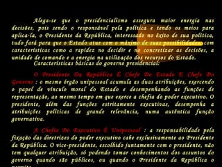 Características básicas do governo presidencial:
O Presidente Da República É Chefe Do Estado E Chefe Do
Governo : o mesmo órgão unipessoal acumula as duas atribuições, exercendo
o papel de vínculo moral do Estado e desempenhando as funções de
representação, ao mesmo tempo em que exerce a chefia do poder executivo. O
presidente, além das funções estritamente executivas, desempenha a
atribuições políticas de grande relevância, numa autêntica função
governativa.
A Chefia Do Executivo É Unipessoal : a responsabilidade pela
fixação das diretrizes do poder executivo cabe exclusivamente ao Presidente
da República. O vice-presidente, escolhido juntamente com o presidente, não
tem qualquer atribuição, só podendo tomar conhecimentos dos assuntos do
governo quando são públicos, ou quando o Presidente da República o
Alega-se que o presidencialismo assegura maior energia nas
decisões, pois sendo o responsável pela política e tendo os meios para
aplica-la, o Presidente da República, interessado no êxito de sua política,
tudo fará para que o Estado atue com o máximo de suas possibilidades, com
características como a rapidez no decidir e no concretizar as decisões, a
unidade de comando e a energia na utilização dos recursos do Estado.
 