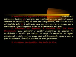 O Presidente Da República É Escolhido Por Um Prazo
Determinado, para assegurar o caráter democrático do governo foi
estabelecida a escolha por eleições. O chefe do executivo, no regime
presidencial, é eleito por um prazo fixo pré-determinado, findo o qual o
povo é novamente chamado a escolher um novo governante.
O Presidente Da República Tem Poder De Veto.
O Presidente Da República É Escolhido Pelo Povo : acentuam-se
dois pontos básicos: a) é essencial que semelhante governo derive do grande
conjunto da sociedade, não de uma parte inapreciável, nem de uma classe
privilegiada dela; b) é suficiente para esse governo que as pessoas que o
administrem sejam designadas direta ou indiretamente pelo povo.
 