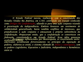 O Estado Federal nasceu, realmente, com a constituição dos
Estados Unidos Da América, em 1.787, celebrando um tratado conhecido
como Artigos De Confederação, aliando-se para uma ação conjunta visando
à preservação da independência. Embora houvesse um sentimento de
solidariedade generalizado, havia também conflitos de interesses, que
prejudicavam a ação conjunta e ameaçavam a própria subsistência da
confederação. Propuseram então, que a confederação se convertesse em
federação, constituindo-se um Estado Federal. Essa idéia provocou
acalorados debates.Fortemente influenciados por Montesquieu, os constituintes norte-
americanos acreditavam fervorosamente no principio da separação de
poderes, elaborou-se então, o sistema chamado de freios e contrapesos, com
os poderes Legislativo, Executivo e Judiciário, independentes e harmônicos
entre si.
 