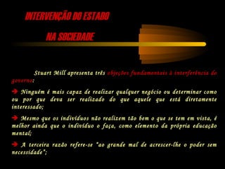 INTERVENÇÃO DO ESTADOINTERVENÇÃO DO ESTADO
NA SOCIEDADENA SOCIEDADE
Stuart Mill apresenta três objeções fundamentais à interferência do
governo:
 Ninguém é mais capaz de realizar qualquer negócio ou determinar como
ou por que deva ser realizado do que aquele que está diretamente
interessado;
 Mesmo que os indivíduos não realizem tão bem o que se tem em vista, é
melhor ainda que o indivíduo o faça, como elemento da própria educação
mental;
 A terceira razão refere-se “ao grande mal de acrescer-lhe o poder sem
necessidade”;
 