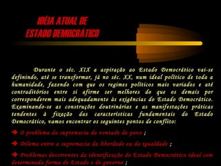 IDÉIA ATUAL DEIDÉIA ATUAL DE
ESTADO DEMOCRÁTICOESTADO DEMOCRÁTICO
Durante o séc. XIX a aspiração ao Estado Democrático vai-se
definindo, até se transformar, já no séc. XX, num ideal político de toda a
humanidade, fazendo com que os regimes políticos mais variados e até
contraditórios entre si afirme ser melhores do que os demais por
corresponderem mais adequadamente às exigências do Estado Democrático.
Examinando-se as construções doutrinárias e as manifestações práticas
tendentes à fixação das características fundamentais do Estado
Democrático, vamos encontrar os seguintes pontos de conflito:
 O problema da supremacia da vontade do povo ;
 Dilema entre a supremacia da liberdade ou da igualdade ;
 Problemas decorrentes da identificação do Estado Democrático ideal com
determinada forma de Estado e de governo ;
 