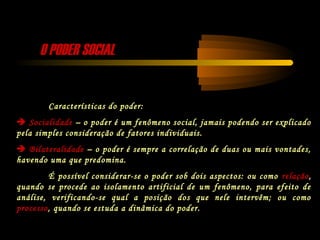 O PODER SOCIALO PODER SOCIAL
Características do poder:
 Socialidade – o poder é um fenômeno social, jamais podendo ser explicado
pela simples consideração de fatores individuais.
 Bilateralidade – o poder é sempre a correlação de duas ou mais vontades,
havendo uma que predomina.
É possível considerar-se o poder sob dois aspectos: ou como relação,
quando se procede ao isolamento artificial de um fenômeno, para efeito de
análise, verificando-se qual a posição dos que nele intervêm; ou como
processo, quando se estuda a dinâmica do poder.
 