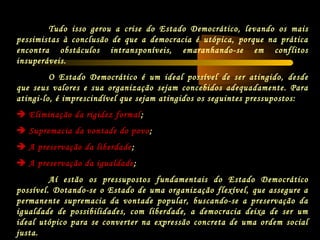 Tudo isso gerou a crise do Estado Democrático, levando os mais
pessimistas à conclusão de que a democracia é utópica, porque na prática
encontra obstáculos intransponíveis, emaranhando-se em conflitos
insuperáveis.
O Estado Democrático é um ideal possível de ser atingido, desde
que seus valores e sua organização sejam concebidos adequadamente. Para
atingi-lo, é imprescindível que sejam atingidos os seguintes pressupostos:
 Eliminação da rigidez formal;
 Supremacia da vontade do povo;
 A preservação da liberdade;
 A preservação da igualdade;
Aí estão os pressupostos fundamentais do Estado Democrático
possível. Dotando-se o Estado de uma organização flexível, que assegure a
permanente supremacia da vontade popular, buscando-se a preservação da
igualdade de possibilidades, com liberdade, a democracia deixa de ser um
ideal utópico para se converter na expressão concreta de uma ordem social
justa.
 
