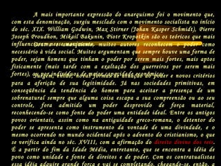 Surgem, então, novas formas de atuação do poder e novos critérios
para a aferição de sua legitimidade. Já nas sociedades primitivas, em
conseqüência da tendência do homem para aceitar a presença de um
sobrenatural sempre que alguma coisa escapa a sua compreensão ou ao seu
controle, fora admitido um poder desprovido de força material,
reconhecendo-se como fonte do poder uma entidade ideal. Entre os antigos
povos orientais, assim como na antiguidade greco-romana, o detentor do
poder se apresenta como instrumento da vontade de uma divindade, e o
mesmo ocorrendo no mundo ocidental após o advento do cristianismo, o que
se verifica ainda no séc. XVIII, com a afirmação do direito divino dos reis.
É a partir do fim da Idade Média, entretanto, que se encontra a idéia de
povo como unidade e fonte de direitos e de poder. Com os contratualistas
essa idéia adquire grande força e vai se completando, chegando-se, então, a
Contra o anarquismo, muitos autores reconhecem o poder como
necessário à vida social. Muitos argumentam que sempre houve uma forma de
poder, sejam homens que tinham o poder por serem mais fortes, mais aptos
fisicamente (mais tarde com a exaltação dos guerreiros por serem mais
fortes), ou por indivíduos de maior capacidade econômica.
A mais importante expressão do anarquismo foi o movimento que,
com esta denominação, surgiu mesclado com o movimento socialista no início
do séc. XIX. William Godwin, Max Stirner (Johan Kasper Schmidt), Pierre
Joseph Proudhon, Mikail Bakunin, Piotr Kropotkin são os teóricos que mais
influenciaram nesse movimento.
 