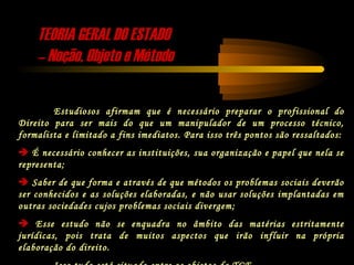 TEORIA GERAL DO ESTADOTEORIA GERAL DO ESTADO
–– Noção, Objeto e MétodoNoção, Objeto e Método
Estudiosos afirmam que é necessário preparar o profissional do
Direito para ser mais do que um manipulador de um processo técnico,
formalista e limitado a fins imediatos. Para isso três pontos são ressaltados:
 É necessário conhecer as instituições, sua organização e papel que nela se
representa;
 Saber de que forma e através de que métodos os problemas sociais deverão
ser conhecidos e as soluções elaboradas, e não usar soluções implantadas em
outras sociedades cujos problemas sociais divergem;
 Esse estudo não se enquadra no âmbito das matérias estritamente
jurídicas, pois trata de muitos aspectos que irão influir na própria
elaboração do direito.
 