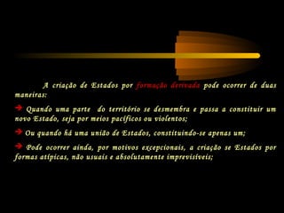 A criação de Estados por formação derivada pode ocorrer de duas
maneiras:
 Quando uma parte do território se desmembra e passa a constituir um
novo Estado, seja por meios pacíficos ou violentos;
 Ou quando há uma união de Estados, constituindo-se apenas um;
 Pode ocorrer ainda, por motivos excepcionais, a criação se Estados por
formas atípicas, não usuais e absolutamente imprevisíveis;
 
