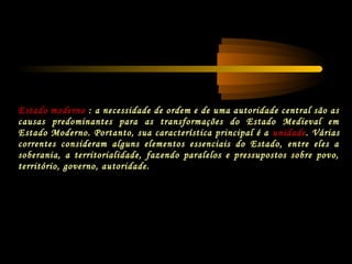 Estado moderno : a necessidade de ordem e de uma autoridade central são as
causas predominantes para as transformações do Estado Medieval em
Estado Moderno. Portanto, sua característica principal é a unidade. Várias
correntes consideram alguns elementos essenciais do Estado, entre eles a
soberania, a territorialidade, fazendo paralelos e pressupostos sobre povo,
território, governo, autoridade.
 