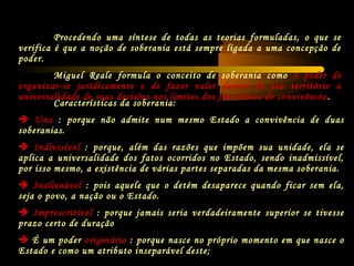 Características da soberania:
 Una : porque não admite num mesmo Estado a convivência de duas
soberanias.
 Indivisível : porque, além das razões que impõem sua unidade, ela se
aplica a universalidade dos fatos ocorridos no Estado, sendo inadmissível,
por isso mesmo, a existência de várias partes separadas da mesma soberania.
 Inalienável : pois aquele que o detém desaparece quando ficar sem ela,
seja o povo, a nação ou o Estado.
 Imprescritível : porque jamais seria verdadeiramente superior se tivesse
prazo certo de duração
 É um poder originário : porque nasce no próprio momento em que nasce o
Estado e como um atributo inseparável deste;
Procedendo uma síntese de todas as teorias formuladas, o que se
verifica é que a noção de soberania está sempre ligada a uma concepção de
poder.
Miguel Reale formula o conceito de soberania como o poder de
organizar-se juridicamente e de fazer valer dentro de seu território a
universalidade de suas decisões nos limites dos fins éticos de convivência .
 