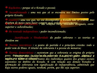  Exclusivo : porque só o Estado o possui;
 Incondicionado : uma vez que só se encontra nos limites postos pelo
próprio Estado;
 Coativo : uma vez que, no seu desempenho, o Estado não só ordena, mas
dispõem de meios para fazer cumprir suas ordens coativamente; De vontade comandante : são relações entre vontades desiguais, entre
superior e subordinadas;
 De vontade independente : poder incondicionado;
Justificação e Titularidade do poder soberano – as teorias se
dividem em:
 Teorias teocráticas : o ponto de partida é o princípio cristão: todo o
poder vem de Deus. O titular da soberania é a pessoa do monarca;
 Teorias democráticas : sustentam que a soberania se origina do próprio
povo. Primeiramente, o titular da soberania é o próprio povo, depois é a
nação, por último é o Estado;
Dentro dos limites territoriais do Estado, o poder soberano é
superior a todos os demais, tanto dos indivíduos quanto dos grupos sociais
existentes no âmbito do Estado. E com relação aos demais Estados a
afirmação de soberania tem significação de independência, admitindo que
haja outros poderes iguais, nenhum, porém, que lhe seja superior.
 