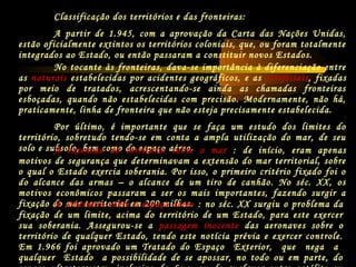 Classificação dos territórios e das fronteiras:
A partir de 1.945, com a aprovação da Carta das Nações Unidas,
estão oficialmente extintos os territórios coloniais, que, ou foram totalmente
integrados ao Estado, ou então passaram a constituir novos Estados.
No tocante às fronteiras, dava-se importância à diferenciação entre
as naturais estabelecidas por acidentes geográficos, e as artificiais, fixadas
por meio de tratados, acrescentando-se ainda as chamadas fronteiras
esboçadas, quando não estabelecidas com precisão. Modernamente, não há,
praticamente, linha de fronteira que não esteja precisamente estabelecida.
Por último, é importante que se faça um estudo dos limites do
território, sobretudo tendo-se em conta a ampla utilização do mar, de seu
solo e subsolo, bem como do espaço aéreo.A extensão do território sobre o mar : de início, eram apenas
motivos de segurança que determinavam a extensão do mar territorial, sobre
o qual o Estado exercia soberania. Por isso, o primeiro critério fixado foi o
do alcance das armas – o alcance de um tiro de canhão. No séc. XX, os
motivos econômicos passaram a ser os mais importantes, fazendo surgir a
fixação do mar territorial em 200 milhas.A soberania sobre o espaço aéreo : no séc. XX surgiu o problema da
fixação de um limite, acima do território de um Estado, para este exercer
sua soberania. Assegurou-se a passagem inocente das aeronaves sobre o
território de qualquer Estado, tendo este notícia prévia e exercer controle.
Em 1.966 foi aprovado um Tratado do Espaço Exterior, que nega a
qualquer Estado a possibilidade de se apossar, no todo ou em parte, do
 