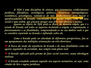 Quanto ao objeto da TGE pode-se dizer, de maneira ampla, que é o
estudo do Estado sob todos os aspectos incluindo a origem, a organização, o
funcionamento e as finalidades, compreendendo-se no seu âmbito tudo o que
se considere existindo no Estado e influindo sobre ele.
A TGE é uma disciplina de síntese, que sistematiza conhecimentos
jurídicos, filosóficos, sociológicos, políticos, históricos, antropológicos,
econômicos, psicológicos, valendo-se de tais conhecimentos para buscar o
aperfeiçoamento do Estado, concebendo-o, ao mesmo tempo, como um fato
social e uma ordem, que procura atingir seus fins com eficácia e justiça.
Como o Estado pode ser abordado de diferentes perspectivas, faz-se
um agrupamento das múltiplas orientações em três diretrizes:
 A busca da razão da existência do Estado e de suas finalidades como um
agente regulador da sociedade, mas sempre num plano real;
 O Estado enfocado pelo prisma do fato social concreto, numa abordagem
realista;
 O Estado estudado somente segundo seu aspecto normativo, ou seja, como
criador de leis e regras jurídicas;
 