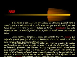 POVOPOVO
É unânime a aceitação da necessidade do elemento pessoal para a
constituição e a existência do Estado, uma vez que sem ele não é possível
haver Estado e é para ele que o Estado se forma – população; mas esta
expressão não tem sentido jurídico e não pode ser usada como sinônima de
povo.
Outra expressão largamente usada com sentido de povo é nação, que
adquiriu grande prestígio durante a Revolução Francesa, sendo utilizada
para externar tudo quanto se referisse ao povo.
Modernamente, já é possível fixar um conceito preciso de nação,
verificando-se que ela não se apóia na existência de vínculos jurídicos e não
se confunde, portanto, com Estado. Nação, expressão usada inicialmente
para indicar origem comum, ou comunidade de nascimento, não perdeu de
todo tal significado, indicando uma comunhão formada por laços históricos e
culturais e assentada sobre um sistema de relações de ordem objetiva. O uso
 