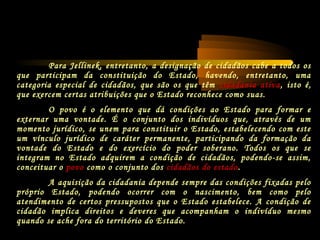Para Jellinek, entretanto, a designação de cidadãos cabe a todos os
que participam da constituição do Estado, havendo, entretanto, uma
categoria especial de cidadãos, que são os que têm cidadania ativa, isto é,
que exercem certas atribuições que o Estado reconhece como suas.
O povo é o elemento que dá condições ao Estado para formar e
externar uma vontade. É o conjunto dos indivíduos que, através de um
momento jurídico, se unem para constituir o Estado, estabelecendo com este
um vínculo jurídico de caráter permanente, participando da formação da
vontade do Estado e do exercício do poder soberano. Todos os que se
integram no Estado adquirem a condição de cidadãos, podendo-se assim,
conceituar o povo como o conjunto dos cidadãos do estado.
A aquisição da cidadania depende sempre das condições fixadas pelo
próprio Estado, podendo ocorrer com o nascimento, bem como pelo
atendimento de certos pressupostos que o Estado estabelece. A condição de
cidadão implica direitos e deveres que acompanham o indivíduo mesmo
quando se ache fora do território do Estado.
 