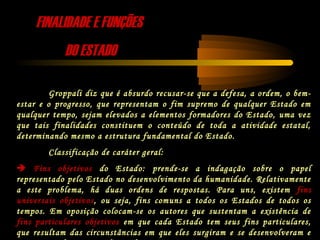 FINALIDADE E FUNÇÕESFINALIDADE E FUNÇÕES
DO ESTADODO ESTADO
Groppali diz que é absurdo recusar-se que a defesa, a ordem, o bem-
estar e o progresso, que representam o fim supremo de qualquer Estado em
qualquer tempo, sejam elevados a elementos formadores do Estado, uma vez
que tais finalidades constituem o conteúdo de toda a atividade estatal,
determinando mesmo a estrutura fundamental do Estado.
Classificação de caráter geral:
 Fins objetivos do Estado: prende-se a indagação sobre o papel
representado pelo Estado no desenvolvimento da humanidade. Relativamente
a este problema, há duas ordens de respostas. Para uns, existem fins
universais objetivos, ou seja, fins comuns a todos os Estados de todos os
tempos. Em oposição colocam-se os autores que sustentam a existência de
fins particulares objetivos em que cada Estado tem seus fins particulares,
que resultam das circunstâncias em que eles surgiram e se desenvolveram e
 