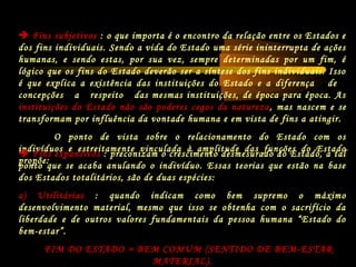  Fins subjetivos : o que importa é o encontro da relação entre os Estados e
dos fins individuais. Sendo a vida do Estado uma série ininterrupta de ações
humanas, e sendo estas, por sua vez, sempre determinadas por um fim, é
lógico que os fins do Estado deverão ser a síntese dos fins individuais. Isso
é que explica a existência das instituições do Estado e a diferença de
concepções a respeito das mesmas instituições, de época para época. As
instituições do Estado não são poderes cegos da natureza, mas nascem e se
transformam por influência da vontade humana e em vista de fins a atingir.
O ponto de vista sobre o relacionamento do Estado com os
indivíduos e estreitamente vinculada à amplitude das funções do Estado
propõe:
 Fins expansivos : preconizam o crescimento desmesurado do Estado, a tal
ponto que se acaba anulando o indivíduo. Essas teorias que estão na base
dos Estados totalitários, são de duas espécies:
a) Utilitárias : quando indicam como bem supremo o máximo
desenvolvimento material, mesmo que isso se obtenha com o sacrifício da
liberdade e de outros valores fundamentais da pessoa humana “Estado do
bem-estar”.
FIM DO ESTADO = BEM COMUM (SENTIDO DE BEM-ESTAR
MATERIAL).
 