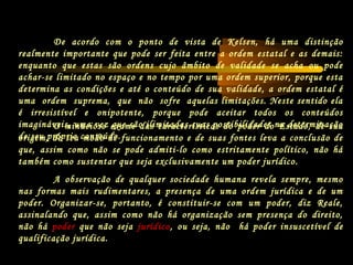 O minucioso exame das características do poder do Estado, de sua
origem, de seu modo de funcionamento e de suas fontes leva a conclusão de
que, assim como não se pode admiti-lo como estritamente político, não há
também como sustentar que seja exclusivamente um poder jurídico.
A observação de qualquer sociedade humana revela sempre, mesmo
nas formas mais rudimentares, a presença de uma ordem jurídica e de um
poder. Organizar-se, portanto, é constituir-se com um poder, diz Reale,
assinalando que, assim como não há organização sem presença do direito,
não há poder que não seja jurídico, ou seja, não há poder insuscetível de
qualificação jurídica.
De acordo com o ponto de vista de Kelsen, há uma distinção
realmente importante que pode ser feita entre a ordem estatal e as demais:
enquanto que estas são ordens cujo âmbito de validade se acha ou pode
achar-se limitado no espaço e no tempo por uma ordem superior, porque esta
determina as condições e até o conteúdo de sua validade, a ordem estatal é
uma ordem suprema, que não sofre aquelas limitações. Neste sentido ela
é irresistível e onipotente, porque pode aceitar todos os conteúdos
imagináveis, uma vez que são ilimitadas suas possibilidades na determinação
de seu próprio conteúdo.
 